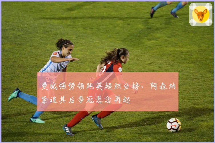 曼城强势领跑英超积分榜，阿森纳紧追其后争冠悬念再起