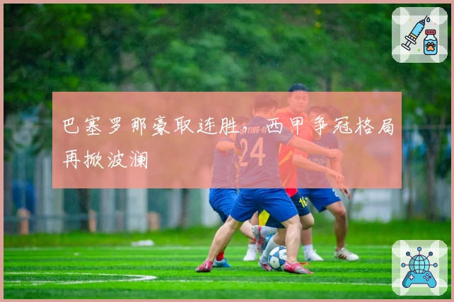 巴塞罗那豪取连胜，西甲争冠格局再掀波澜