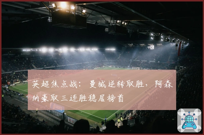 英超焦点战：曼城逆转取胜，阿森纳豪取三连胜稳居榜首