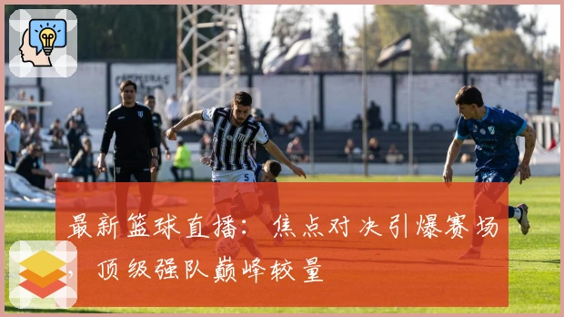 最新篮球直播：焦点对决引爆赛场，顶级强队巅峰较量