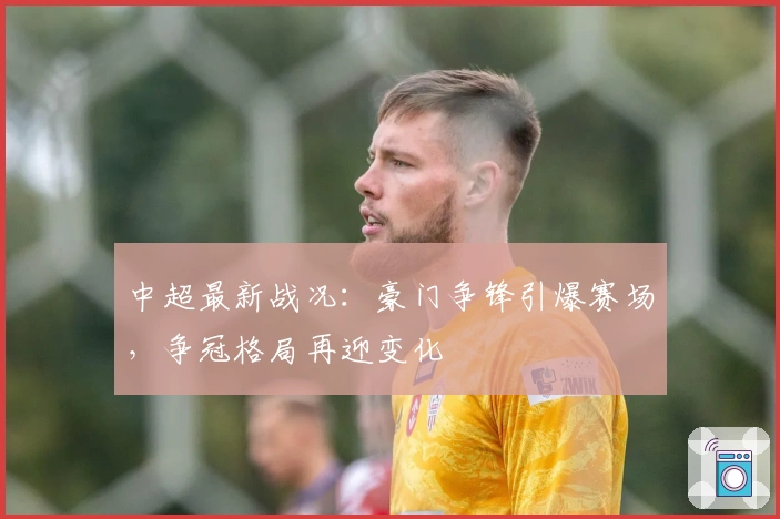 中超最新战况：豪门争锋引爆赛场，争冠格局再迎变化